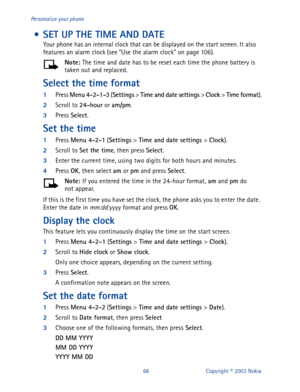 Page 7366 Copyright © 2003 Nokia Personalize your phone
 • SET UP THE TIME AND DATE
Your phone has an internal clock that can be displayed on the start screen. It also 
features an alarm clock (see “Use the alarm clock” on page 106).
Note: 
The time and date has to be reset each time the phone battery is 
taken out and replaced.
Select the time format
1
Press Menu
 4-2-1-3
 (Settings
 > Time and date settings
 > Clock
 > Time format
).
2
Scroll to 24-hour
 or am/pm
.
3
Press Select
.
Set the time
1
Press Menu...