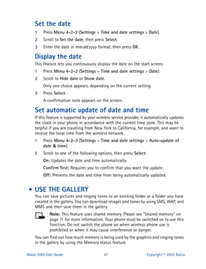 Page 74Nokia 3595 User Guide#9:Copyright © 2003 Nokia
Set the date
1
Press Menu
 4-2-2
 (Settings
 > Time and date settings
 > Date
).
2
Scroll to Set the date
, then press Select
.
3
Enter the date in mm:dd:yyyy format, then press OK
.
Display the date
This feature lets you continuously display the date on the start screen.
1
Press Menu
 4-2-2
 (Settings
 > Time and date settings
 > Date
).
2
Scroll to Hide date
 or Show date
.
Only one choice appears, depending on the current setting.
3
Press Select
.
A...