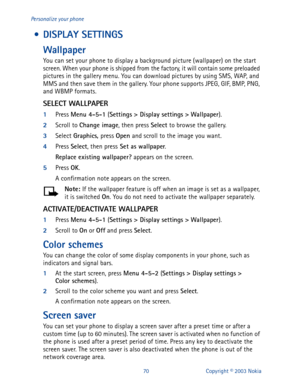 Page 7770 Copyright © 2003 Nokia Personalize your phone
 • DISPLAY SETTINGS
Wallpaper
You can set your phone to display a background picture (wallpaper) on the start 
screen. When your phone is shipped from the factory, it will contain some preloaded 
pictures in the gallery menu. You can download pictures by using SMS, WAP, and 
MMS and then save them in the gallery. Your phone supports JPEG, GIF, BMP, PNG, 
and WBMP formats.
SELECT WALLPAPER
1
Press Menu 4-5-1
 (Settings
 > Display settings
 >
 Wallpaper
)....