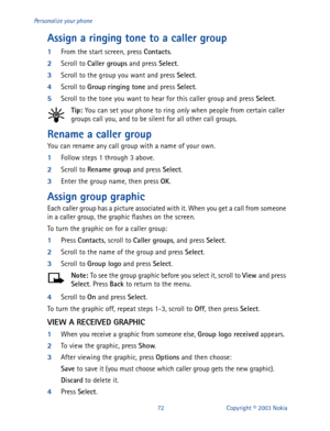 Page 7972 Copyright © 2003 Nokia Personalize your phone
Assign a ringing tone to a caller group
1
From the start screen, press Contacts
.
2
Scroll to Caller groups
 and press Select
.
3
Scroll to the group you want and press Select
.
4
Scroll to Group
 ringing tone
 and press Select
. 
5
Scroll to the tone you want to hear for this caller group and press Select
.
Tip: 
You can set your phone to ring only when people from certain caller 
groups call you, and to be silent for all other call groups.
Rename a...