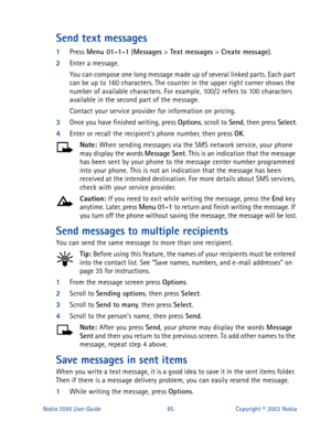 Page 92Nokia 3595 User Guide#;8Copyright © 2003 Nokia
Send text messages
1
Press Menu 01-1-1
 (Messages
 > Text messages
 > Create message
). 
2
Enter a message.
You can compose one long message made up of several linked parts. Each part 
can be up to 160 characters. The counter in the upper right corner shows the 
number of available characters. For example, 100/2 refers to 100 characters 
available in the second part of the message.
Contact your service provider for information on pricing.
3
Once you have...