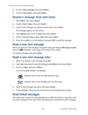 Page 9386 Copyright © 2003 Nokia Communicate with mobile messages
2
Scroll to Save message
, then press Select
.
3
Scroll to Sent items
, then press Select
.
Resend a message from sent items
1
Press Menu
, then press Select
.
2
Scroll to Sent items
, then press Select
. 
3
Scroll to the message you want to resend, then press Select
.
The message appears on the screen.
4
Press Options
 and scroll to Send
, then press Select
.
5
Scroll to As
 text
 msg.
 or As
 e-mail
, then press Select
.
6
Enter the number or...