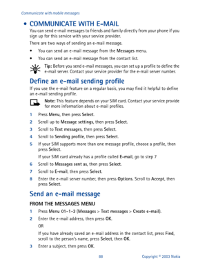Page 9588 Copyright © 2003 Nokia Communicate with mobile messages
 • COMMUNICATE WITH E-MAIL 
You can send e-mail messages to friends and family directly from your phone if you 
sign up for this service with your service provider.
There are two ways of sending an e-mail message. 
• You can send an e-mail message from the Messages
 menu.
• You can send an e-mail message from the contact list.
Tip: 
Before you send e-mail messages, you can set up a profile to define the 
e-mail server. Contact your service...