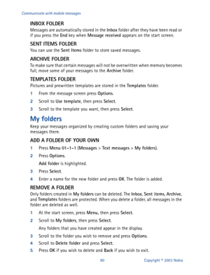 Page 9790 Copyright © 2003 Nokia Communicate with mobile messages
INBOX FOLDER
Messages are automatically stored in the Inbox
 folder after they have been read or 
if you press the End
 key when Message received
 appears on the start 
screen.
SENT ITEMS FOLDER
You can use the Sent Items
 folder to store saved messages. 
ARCHIVE FOLDER
To make sure that certain messages will not be overwritten when memory becomes 
full, move some of your messages to the Archive
 folder.
TEMPLATES FOLDER
Pictures and prewritten...