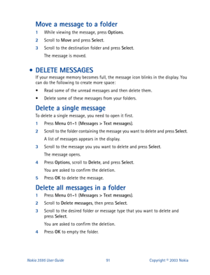 Page 98Nokia 3595 User Guide# Text messages
).
2
Scroll to the folder containing the message you want to delete and press Select
. 
A list of messages appears in the display.
3
Scroll to the message you you want to delete and press Select
.
The message opens.
4
Press Options
, scroll to Delete
, and press Select
.
You are asked to confirm the deletion.
5
Press OK
 to delete the message.
Delete all messages in a folder
1
Press Menu 01-1 
(Messages > Text messages
).
2
Scroll to Delete messages
, then press...