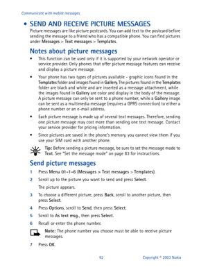 Page 9992 Copyright © 2003 Nokia Communicate with mobile messages
 • SEND AND RECEIVE PICTURE MESSAGES
Picture messages are like picture postcards. You can add text to the postcard before 
sending the message to a friend who has a compatible phone. You can find pictures 
under Messages
 > Text messages
 > Templates
.
Notes about picture messages
• This function can be used only if it is supported by your network operator or 
service provider. Only phones that offer picture message features can receive 
and...