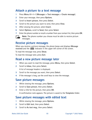 Page 100Nokia 3595 User Guide# Text messages
 > Create message
).
2
Enter your message, then press Options
.
3
Scroll to Insert picture
, then press Select
. 
4
Scroll to the picture you want to send, then press View
.
5
After viewing the picture, select Insert
.
6
Select Options
, scroll to Send
, then press Select
.
7
Enter the phone number or recall a number from your contact list, then press OK
.
Note: 
The phone number you choose must be able to receive picture 
messages.
Receive picture messages
When you...