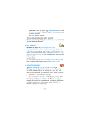 Page 101[ 92 ] 2To download or view the service, press Download message. The note 
Downloading message is displayed. The phone starts to make a data 
connection, if needed. 
3Press Back to return to Inbox.
VIEWING SERVICE MESSAGES IN THE BROWSER
When you are browsing, select Options→ Read service msgs. to download 
and view new service messages.
 MY FOLDERS
Options in My folders are: Open, New message, Delete, 
Message details, Move to folder, New folder, Rename, Help, and Exit.
In My folders you can organize...