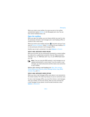 Page 102[ 93 ]Messaging
When you create a new mailbox, the name you give to the mailbox 
automatically replaces Mailbox in the Messaging main view. You can 
have several mailboxes (max. six).
Open the mailbox
When you open the mailbox, you can choose whether you want to view 
the previously retrieved e-mail messages and e-mail headings offline or 
connect to the e-mail server. 
When you scroll to your mailbox and press  , the phone asks you if you 
want to Connect to mailbox?. Select Yes to connect to your...