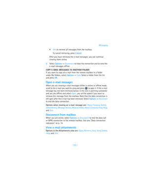 Page 104[ 95 ]Messaging
All—to retrieve all messages from the mailbox. 
To cancel retrieving, press Cancel.
After you have retrieved the e-mail messages, you can continue 
viewing them online. 
2Select Options→ Disconnect to close the connection and to view the 
e-mail messages offline.
COPY E-MAIL MESSAGES TO ANOTHER FOLDER 
If you want to copy an e-mail from the remote mailbox to a folder 
under My folders, select Options→ Copy. Select a folder from the list 
and press OK.
Open e-mail messages
When you are...