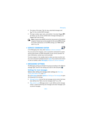 Page 108[ 99 ]Messaging
The status of the topic: —for new, subscribed messages and 
—for new, unsubscribed messages.
The topic number, topic name, and whether it has been flagged ( ) 
for follow-up. You will be notified when messages belonging to a 
flagged topic have arrived.
Note: A packet data (GPRS) connection may prevent cell broadcast 
reception. Contact your service provider for the correct GPRS settings. 
For further information on the GPRS settings, see “GPRS Packet 
data” on p. 38.
 SERVICE COMMAND...