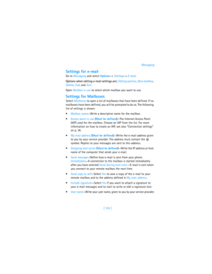 Page 112[ 103 ]Messaging
Settings for e-mail
Go to Messaging and select Options→ Settings→ E-mail. 
Options when editing e-mail settings are: Editing options, New mailbox, 
Delete, Call, and Exit.
Open Mailbox in use to select which mailbox you want to use.
Settings for Mailboxes
Select Mailboxes to open a list of mailboxes that have been defined. If no 
mailboxes have been defined, you will be prompted to do so. The following 
list of settings is shown:
Mailbox name—Write a descriptive name for the mailbox....