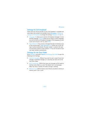 Page 114[ 105 ]Messaging
Settings for Cell broadcast
Check with your service provider to see if Cell broadcast is available and 
what topics and numbers are available. Go to Messaging→ Options→ 
Settings→ Cell broadcast to change the settings: Reception—On or Off. 
Language—All allows you to receive cell broadcast messages in every 
possible language. Selected allows you to choose in which languages 
you wish to receive cell broadcast messages. If the language you want 
could not be found in the list, select...