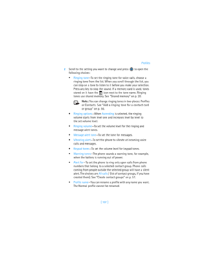 Page 116[ 107 ]Profiles
2Scroll to the setting you want to change and press   to open the 
following choices:
Ringing tone—To set the ringing tone for voice calls, choose a 
ringing tone from the list. When you scroll through the list, you 
can stop on a tone to listen to it before you make your selection. 
Press any key to stop the sound. If a memory card is used, tones 
stored on it have the   icon next to the tone name. Ringing 
tones use shared memory. See “Shared memory” on p. 20.
Note: You can change...