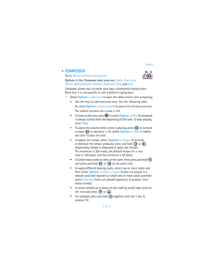 Page 126[ 117 ]Extras
 COMPOSER
Go to Menu→ Extras→ Composer.
Options in the Composer main view are: Open, New tone, 
Delete, Mark/Unmark, Rename, Duplicate, Help, and Exit.
Composer allows you to create your own, customized ringing tones. 
Note that it is not possible to edit a default ringing tone.
1Select Options→ New tone to open the editor and to start composing.
Use the keys to add notes and rests. See the following table. 
Or, select Options→ Insert symbol to open a list of notes and rests. 
The default...