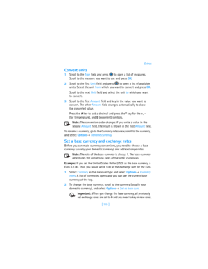 Page 128[ 119 ]Extras
Convert units
1Scroll to the Type field and press   to open a list of measures. 
Scroll to the measure you want to use and press OK.
2Scroll to the first Unit field and press   to open a list of available 
units. Select the unit from which you want to convert and press OK.
Scroll to the next Unit field and select the unit to which you want 
to convert.
3Scroll to the first Amount field and key in the value you want to 
convert. The other Amount field changes automatically to show 
the...