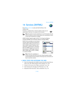 Page 134[ 125 ]Services (XHTML)
14 Services (XHTML)
Go to Menu→ Services or press and hold the 0 key in the 
standby mode.
The 0 key is marked with an internet symbol so that you can 
easily locate it and use it to connect to the internet.
Note: Your phone must be switched on to use this function. Do not 
switch the phone on when wireless phone use is prohibited or when 
it may cause interference or danger.
XHTML browser supports pages written in the Hypertext Markup 
Language (XHTML) and the Wireless Markup...