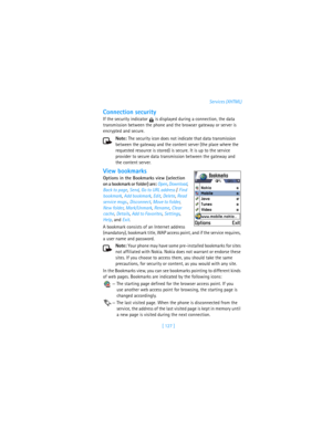 Page 136[ 127 ]Services (XHTML)
Connection security
If the security indicator   is displayed during a connection, the data 
transmission between the phone and the browser gateway or server is 
encrypted and secure.
Note: The security icon does not indicate that data transmission 
between the gateway and the content server (the place where the 
requested resource is stored) is secure. It is up to the service 
provider to secure data transmission between the gateway and 
the content server. 
View bookmarks
Options...