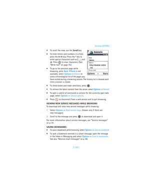 Page 138[ 129 ]Services (XHTML)
To scroll the view, use the Scroll key.
To enter letters and numbers in a field, 
press the 0–9 keys. Press the * key to 
enter special characters such as /, ., :, and 
@. Press   to clear characters. (See 
“Write text” on page 76.)
To go to the previous page while 
browsing, press Back. If Back is not 
available, select Options→ History to 
view a chronological list of the pages you 
have visited during a browsing session. The history list is cleared each 
time a session is...