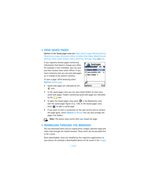 Page 139[ 130 ]
 VIEW SAVED PAGES
Options in the Saved pages view are: Open, Back to page, Reload, Remove, 
Read service msgs., Disconnect, Move to folder, New folder, Mark/Unmark, 
Rename, Clear cache, Details, Add to Favorites, Settings, Help, and Exit.
If you regularly browse pages containing 
information that doesn’t change very often, 
for example a train timetable, you can save 
and then browse them when offline. If you 
have a memory card, you can save web pages 
on it instead of the phone’s memory.
To...