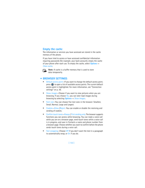 Page 141[ 132 ]
Empty the cache
The information or services you have accessed are stored in the cache 
memory of the phone.
If you have tried to access or have accessed confidential information 
requiring passwords (for example, your bank account), empty the cache 
of your phone after each use. To empty the cache, select Options→ 
Clear cache.
Note: A cache is a buffer memory that is used to store 
data temporarily.
 BROWSER SETTINGS
Default access point—If you want to change the default access point, 
press...