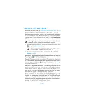 Page 143[ 134 ]
 INSTALL A JAVA APPLICATION
Options in the Install view are: Install, View details, Delete, Help, and Exit.
Installation files may be transferred to your phone from a computer, 
downloaded during browsing, or sent to you in a multimedia message as 
an e-mail attachment using a Bluetooth connection or infrared connection. 
If you are using PC Suite to transfer the file, place it in the c:
okia\installs 
folder in your phone.
Warning: Only install software from sources that offer adequate...