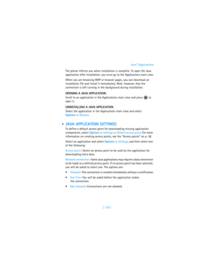 Page 144[ 135 ]Java™ Applications
The phone informs you when installation is complete. To open the Java 
application after installation, you must go to the Applications main view.
When you are browsing WAP or browser pages, you can download an 
installation file and install it immediately. Note, however, that the 
connection is left running in the background during installation.
OPENING A JAVA APPLICATION
Scroll to an application in the Applications main view and press   to 
open it.
UNINSTALLING A JAVA...