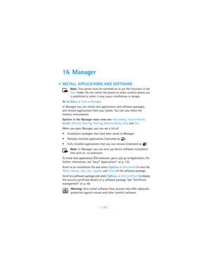 Page 145[ 136 ]
16 Manager
 INSTALL APPLICATIONS AND SOFTWARE
Note: Your phone must be switched on to use the functions in the 
Tools folder. Do not switch the phone on when wireless phone use 
is prohibited or when it may cause interference or danger.
Go to Menu→ Tools→ Manager.
In Manager you can install new applications and software packages, 
and remove applications from your phone. You can also check the 
memory consumption.
Options in the Manager main view are: View details, View certificate, 
Install,...