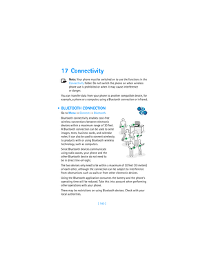 Page 149[ 140 ]
17 Connectivity
Note: Your phone must be switched on to use the functions in the 
Connectivity folder. Do not switch the phone on when wireless 
phone use is prohibited or when it may cause interference 
or danger.
You can transfer data from your phone to another compatible device, for 
example, a phone or a computer, using a Bluetooth connection or infrared.
 BLUETOOTH CONNECTION
Go to Menu→ Connect.→ Bluetooth.
Bluetooth connectivity enables cost-free 
wireless connections between electronic...