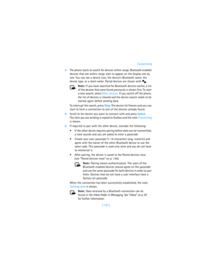 Page 152[ 143 ]Connectivity
3The phone starts to search for devices within range. Bluetooth enabled 
devices that are within range start to appear on the display one by 
one. You can see a device icon, the device’s Bluetooth name, the 
device type, or a short name. Paired devices are shown with  .
Note: If you have searched for Bluetooth devices earlier, a list 
of the devices that were found previously is shown first. To start 
a new search, select More devices. If you switch off the phone, 
the list of devices...