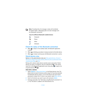 Page 153[ 144 ] Note: If sending fails, the message or data will be deleted. 
The Drafts folder in Messaging does not store messages sent 
by a Bluetooth connection.
Check the status of the Bluetooth connection
When   is shown in the standby mode, the Bluetooth application 
is active.
When   is blinking, your phone is trying to connect to the other device.
When   is shown continuously, the Bluetooth connection is active.
Paired devices view
Options in the paired devices view are: New paired device, Connect /...
