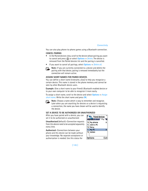Page 154[ 145 ]Connectivity
You can also play phone-to-phone games using a Bluetooth connection.
CANCEL PAIRING
In the Paired devices view, scroll to the device whose pairing you want 
to cancel and press   or select Options→ Delete. The device is 
removed from the Paired devices list and the pairing is cancelled.
If you want to cancel all pairings, select Options→ Delete all.
Note: If you are currently connected to a device and delete the 
pairing with that device, pairing is removed immediately but the...