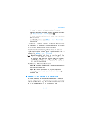 Page 156[ 147 ]Connectivity
2The user of the receiving device activates the infrared port. 
To activate the infrared port of your phone to receive data by infrared, 
go to Menu→ Connect.→ Infrared and press 
.
3The user of the sending device selects the desired infrared function to 
start data transfer. 
To send data by infrared, select Options→ Send→ Via infrared in 
an application.
If data transfer is not started within two minutes after the activation of 
the infrared port, the connection is cancelled and...