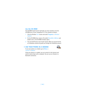 Page 157[ 148 ]
Use the CD-ROM
The CD-ROM should launch itself after you have inserted it into the 
CD-ROM drive of your compatible PC. If not, proceed as follows:
1Click the Window Start button and select Programs→ Windows 
Explorer.
2On the CD-ROM drive, locate a file called Nokia3620_3660.exe and 
double-click it. The CD-ROM interface opens.
3You can find PC Suite in the ‘Install’ section. When you launch the file, 
an installation wizard will guide you through the installation process.
 USE YOUR PHONE AS A...