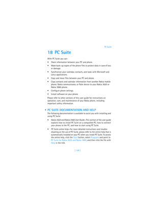 Page 158[ 149 ]PC Suite
18 PC Suite
With PC Suite you can:
Share information between your PC and phone.
Make back-up copies of the phone files to protect data in case of loss 
or damage.
Synchronize your calendar, contacts, and tasks with Microsoft and 
Lotus applications.
Copy and move files between your PC and phone.
Copy contacts and calendar information from another Nokia mobile 
phone, Nokia communicator, or Palm device to your Nokia 3620 or 
Nokia 3660 phone.
Configure phone settings.
Install...