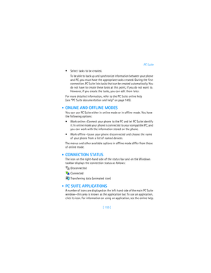 Page 162[ 153 ]PC Suite
Select tasks to be created.
To be able to back up and synchronize information between your phone 
and PC, you must have the appropriate tasks created. During the first 
connection, PC Suite lists tasks that can be created automatically. You 
do not have to create these tasks at this point, if you do not want to. 
However, if you create the tasks, you can edit them later.
For more detailed information, refer to the PC Suite online help 
(see “PC Suite documentation and help” on page...