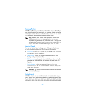 Page 163[ 154 ]
Backup/Restore
With Backup/Restore, you can back up information on your phone. If you 
ever lose information from your phone (for example, through accidental 
deletion), or need to refer to an earlier, backed up version, you can restore 
it to your phone. Backup/Restore supports Memory cards.
Note: Operator logos, ringing tones (polyphonic ringing tones 
(MIDI) and single tones) and Java-applications that you have 
installed on your phone after you first started using it are not saved 
during...