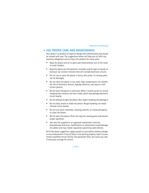 Page 168[ 159 ]Reference information
 USE PROPER CARE AND MAINTENANCE
Your phone is a product of superior design and craftsmanship and should 
be treated with care. The suggestions below will help you to fulfill any 
warranty obligations and to enjoy this product for many years.
Keep the phone and all its parts and enhancements out of the reach 
of small children.
Keep the phone dry. Precipitation, humidity and all types of liquids or 
moisture can contain minerals that will corrode electronic circuits.
Do...