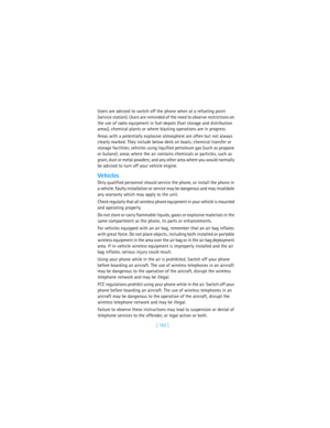 Page 171[ 162 ] Users are advised to switch off the phone when at a refueling point 
(service station). Users are reminded of the need to observe restrictions on 
the use of radio equipment in fuel depots (fuel storage and distribution 
areas), chemical plants or where blasting operations are in progress.
Areas with a potentially explosive atmosphere are often but not always 
clearly marked. They include below deck on boats; chemical transfer or 
storage facilities; vehicles using liquified petroleum gas (such...