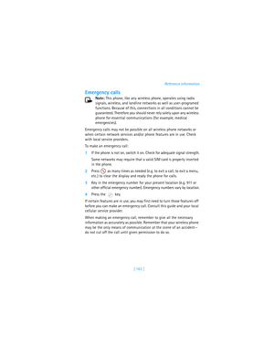 Page 172[ 163 ]Reference information
Emergency calls
Note: This phone, like any wireless phone, operates using radio 
signals, wireless, and landline networks as well as user-programed 
functions. Because of this, connections in all conditions cannot be 
guaranteed. Therefore you should never rely solely upon any wireless 
phone for essential communications (for example, medical 
emergencies).
Emergency calls may not be possible on all wireless phone networks or 
when certain network services and/or phone...