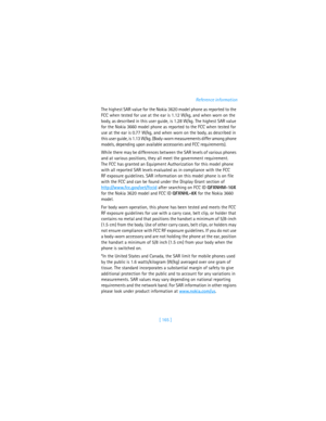 Page 174[ 165 ]Reference information
The highest SAR value for the Nokia 3620 model phone as reported to the 
FCC when tested for use at the ear is 1.12 W/kg, and when worn on the 
body, as described in this user guide, is 1.28 W/kg. The highest SAR value 
for the Nokia 3660 model phone as reported to the FCC when tested for 
use at the ear is 0.77 W/kg, and when worn on the body, as described in 
this user guide, is 1.13 W/kg. (Body-worn measurements differ among phone 
models, depending upon available...