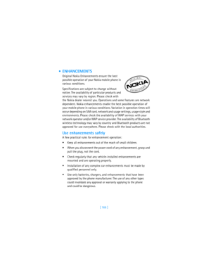 Page 175[ 166 ]
 ENHANCEMENTS
Original Nokia Enhancements ensure the best 
possible operation of your Nokia mobile phone in 
various conditions. 
Specifications are subject to change without 
notice. The availability of particular products and 
services may vary by region. Please check with 
the Nokia dealer nearest you. Operations and some features are network 
dependent. Nokia enhancements enable the best possible operation of 
your mobile phone in various conditions. Variation in operation times will 
occur...