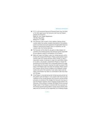 Page 186[ 177 ]Reference information
b)If “a” is not convenient because of distance (more than 50 miles) 
or for other good cause, the Consumer shall ship the Product 
prepaid and insured to:
Nokia Inc., Attn: Repair Department
795 West Nasa Blvd. 
Melbourne, FL 32901
c)The Consumer shall include a return address, daytime phone 
number and/or fax number, complete description of the problem, 
proof of purchase and service agreement (if applicable). Expenses 
related to removing the Product from an installation...