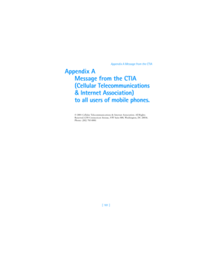 Page 190[ 181 ]Appendix A Message from the CTIA
Appendix A
Message from the CTIA
(Cellular Telecommunications 
& Internet Association) 
to all users of mobile phones.
© 2001 Cellular Telecommunications & Internet Association. All Rights 
Reserved.1250 Connecticut Avenue, NW Suite 800, Washington, DC 20036. 
Phone: (202) 785-0081 