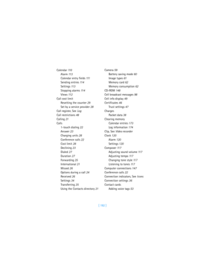 Page 201[ 192 ] Calendar 11 0
Alarm 11 3
Calendar entry fields 111
Sending entries 11 4
Settings 11 3
Stopping alarms 11 4
Views 11 2
Call cost limit
Resetting the counter 29
Set by a service provider 28
Call register, See Log
Call restrictions 48
Calling 21
Calls
1-touch dialing 22
Answer 23
Charging units 28
Conference calls 22
Cost limit 28
Declining 23
Dialed 27
Duration 27
Forwarding 25
International 21
Missed 26
Options during a call 24
Received 26
Settings 34
Transferring 25
Using the Contacts directory...