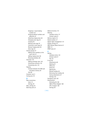 Page 202[ 193 ] Assigning 1-touch dialing 
numbers 55
Assigning default numbers and 
addresses 52
Attaching ringing tones 56
Changing voice tags 55
Creating 50
Deleting voice tags 55
Listening to voice tags 55
Remove ringing tones 56
Voice tags 53
Contact groups 57
Adding many members at the 
same time 57
Adding ringing tones 56
Removing members 58
Converter 11 8
Adding exchange rates 120
Converting currencies 11 9
Converting units 11 9
Copying
Contacts between the SIM card 
and phone memory 50
Text 80
Customer...