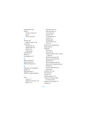 Page 203[ 194 ] Enhancements 166
Erasing
Call cost counters 29
Log 30
Recent calls log 27
F
Favorites 10 8
Adding a shortcut 10 8
File formats
JAD and JAR 136
RealOne Player 69
SIS file 136
Supported 96
Fixed dialing 45
Folders 18
Forwarding calls 23
G
General settings 32
GIF animations 64
GPRS, See Packet data
H
Handsfree, See Loudspeaker
Headset 20
High speed data 37
HSCSD, See High speed data
I
Icons
Activity 13
Bluetooth connection 144
Browser 127Calendar entries 11 2
Data connection 14
E-mail status 94...