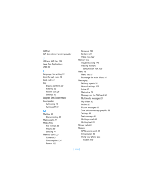 Page 204[ 195 ] ISDN 41
ISP, See Internet service provider
J
JAD and JAR files 136
Java, See Applications
JPEG 59
L
Language, for writing 33
Limit for call costs 28
Lock code 44
Log
Erasing contents 30
Filtering 30
Recent calls 26
Settings 30
Loopset, See Enhancement
Loudspeaker
Activating 19
Turning off 19
M
Mailbox 92
Disconnecting 95
Making calls 21
Media files
File formats 69
Playing 69
Sending 71
Memory card 122
Camera 62
Consumption 124
Format 123Passwo rd 123
Restore 123
Video clips 122
Memory low...