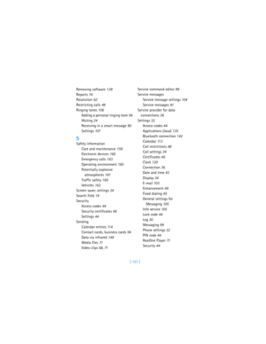 Page 206[ 197 ] Removing software 138
Reports 74
Resolution 62
Restricting calls 48
Ringing tones 106
Adding a personal ringing tone 56
Muting 24
Receiving in a smart message 90
Settings 107
S
Safety information
Care and maintenance 159
Electronic devices 160
Emergency calls 163
Operating environment 160
Potentially explosive 
atmospheres 161
Traffic safety 160
Vehicles 162
Screen saver, settings 34
Search field 18
Security
Access codes 44
Security certificates 46
Settings 44
Sending
Calendar entries 11 4...