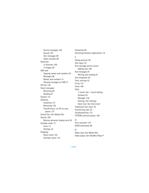 Page 207[ 198 ] Service messages 104
Sounds 107
Text messages 99
Video recorder 68
Shortcuts
in Favorites 10 8
in Images 65
SIM card
Copying names and numbers 50
Messages 98
Names and numbers 31
Viewing messages on SIM 31
SIS file 136
Smart messages
Receiving 90
Sending 81
Snooze 121
Software
Installing 137
Removing 138
Transferring a .sis file to your 
phone 137
Sound files, See Media files
Sounds 10 6
Remove personal ringing tone 56
Standby mode 12
Icons 13
Settings 34
Stopping
Alarm clock 120
Calendar alarm...